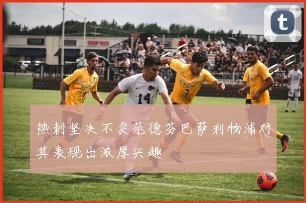 热刺坚决不卖范德芬巴萨利物浦对其表现出浓厚兴趣