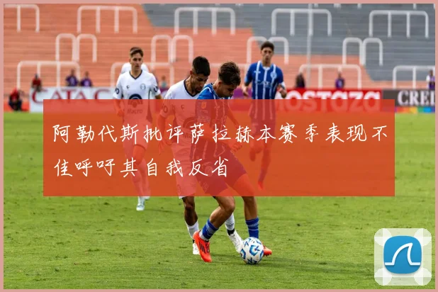 阿勒代斯批评萨拉赫本赛季表现不佳呼吁其自我反省