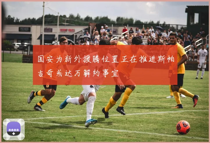 国安为新外援腾位置正在推进斯帕吉奇或达万解约事宜