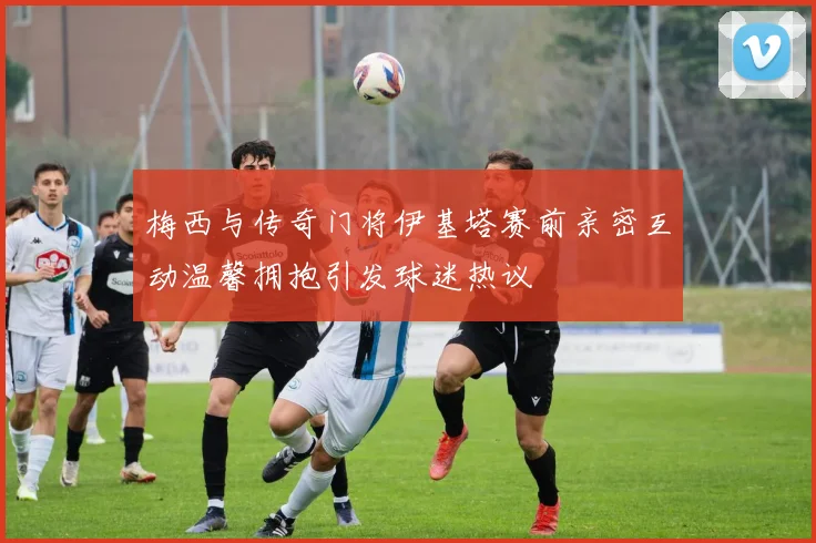梅西与传奇门将伊基塔赛前亲密互动温馨拥抱引发球迷热议