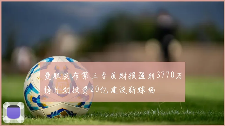 曼联发布第三季度财报盈利3770万镑计划投资20亿建设新球场