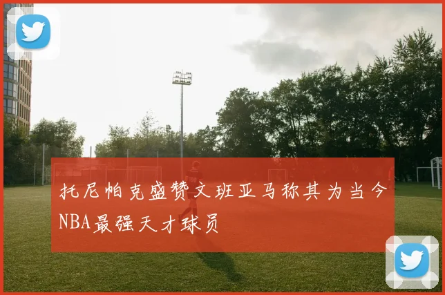 托尼帕克盛赞文班亚马称其为当今NBA最强天才球员