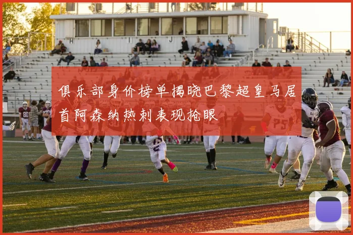 俱乐部身价榜单揭晓巴黎超皇马居首阿森纳热刺表现抢眼