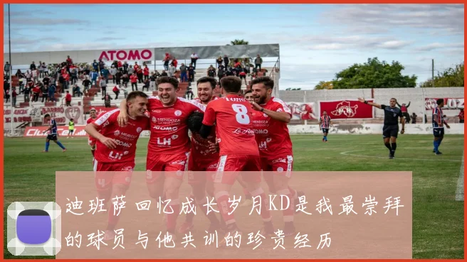 迪班萨回忆成长岁月KD是我最崇拜的球员与他共训的珍贵经历