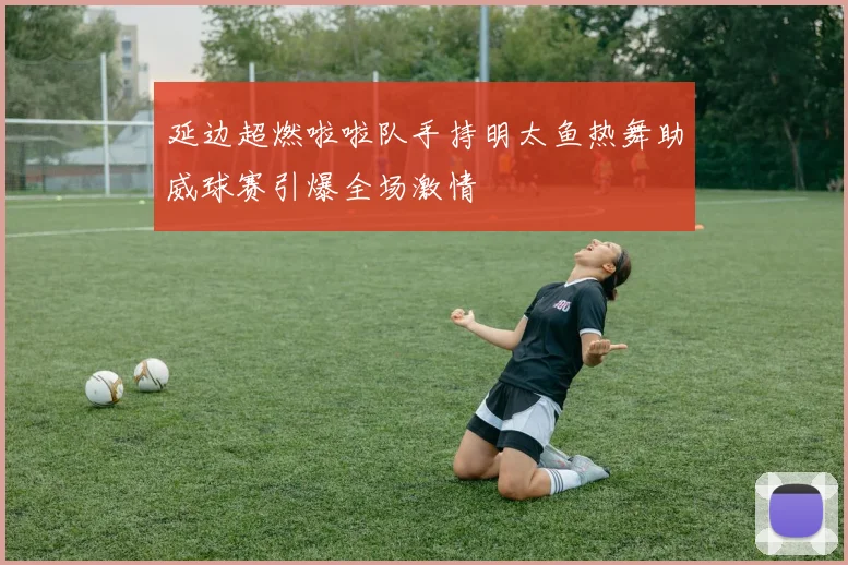 延边超燃啦啦队手持明太鱼热舞助威球赛引爆全场激情