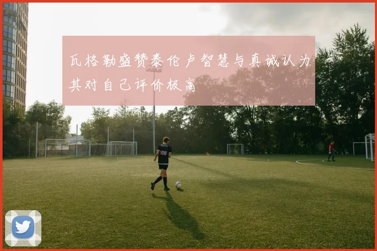 瓦格勒盛赞泰伦卢智慧与真诚认为其对自己评价极高