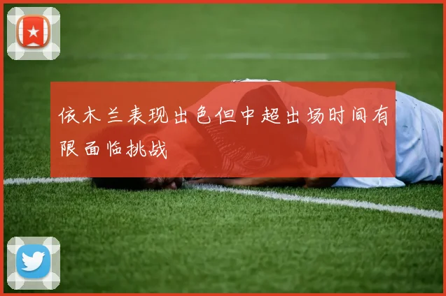 依木兰表现出色但中超出场时间有限面临挑战