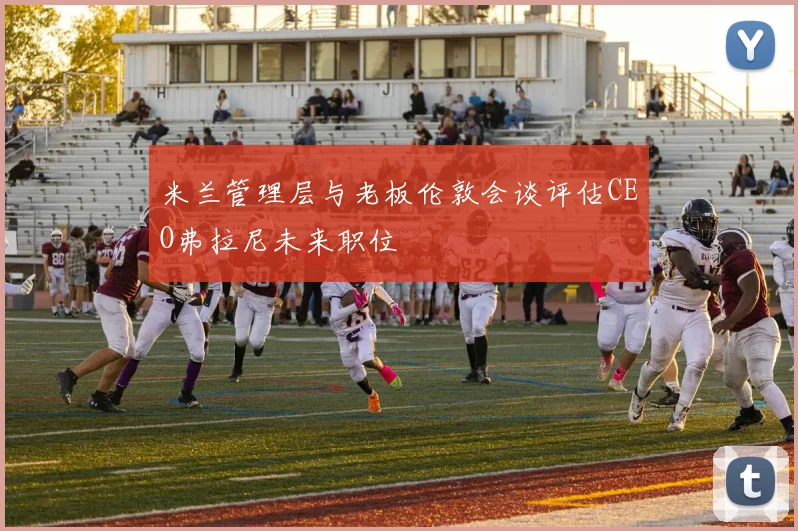 米兰管理层与老板伦敦会谈评估CEO弗拉尼未来职位