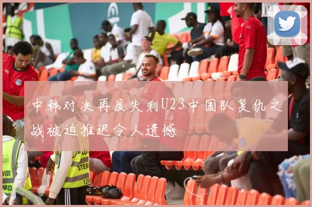 中韩对决再度失利U23中国队复仇之战被迫推迟令人遗憾
