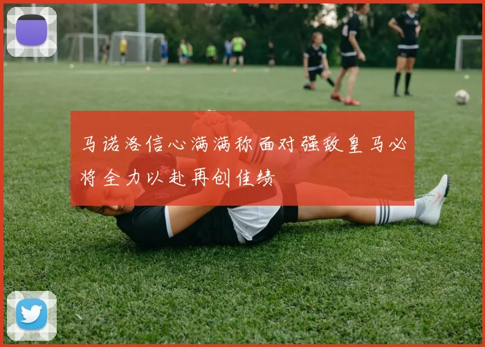 马诺洛信心满满称面对强敌皇马必将全力以赴再创佳绩