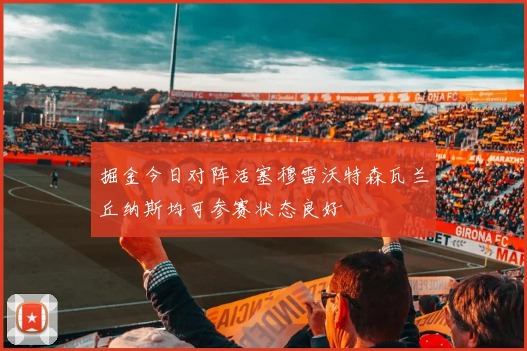 掘金今日对阵活塞穆雷沃特森瓦兰丘纳斯均可参赛状态良好