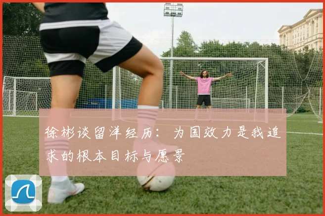 徐彬谈留洋经历：为国效力是我追求的根本目标与愿景