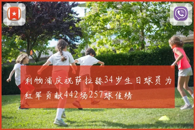 利物浦庆祝萨拉赫34岁生日球员为红军贡献442场257球佳绩